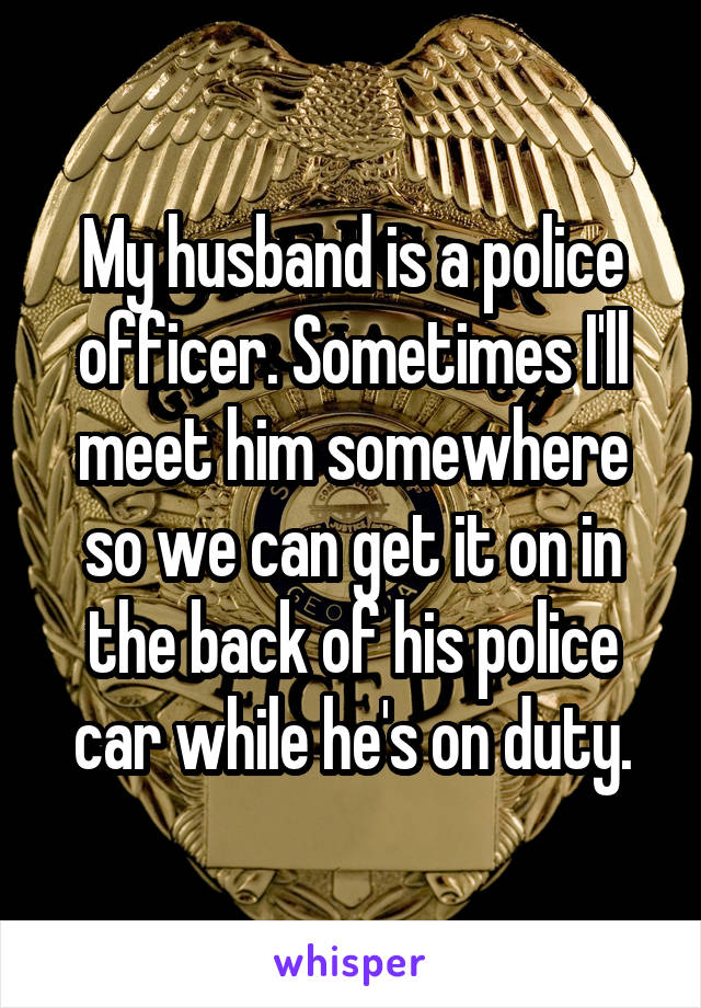 My husband is a police officer. Sometimes I'll meet him somewhere so we can get it on in the back of his police car while he's on duty.