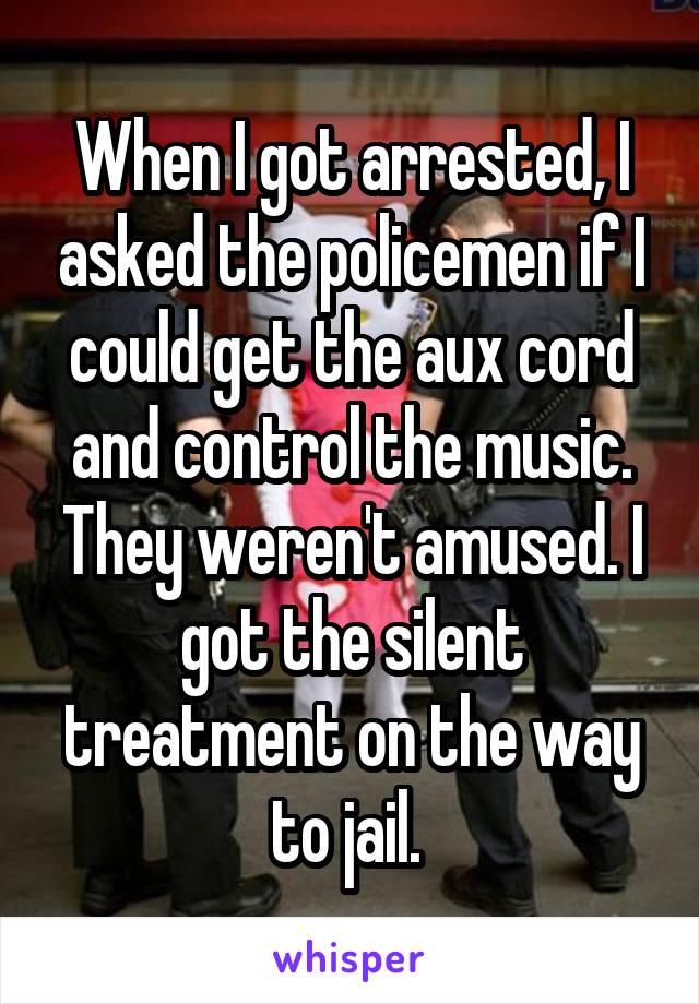 When I got arrested, I asked the policemen if I could get the aux cord and control the music. They weren't amused. I got the silent treatment on the way to jail. 