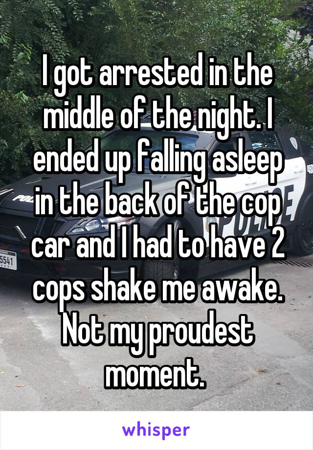 I got arrested in the middle of the night. I ended up falling asleep in the back of the cop car and I had to have 2 cops shake me awake. Not my proudest moment. 