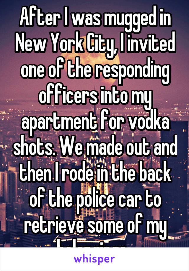 After I was mugged in New York City, I invited one of the responding officers into my apartment for vodka shots. We made out and then I rode in the back of the police car to retrieve some of my belongings. 