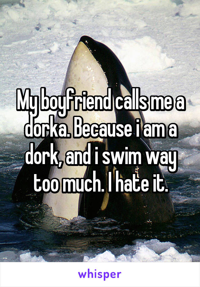 My boyfriend calls me a dorka. Because i am a dork, and i swim way too much. I hate it.