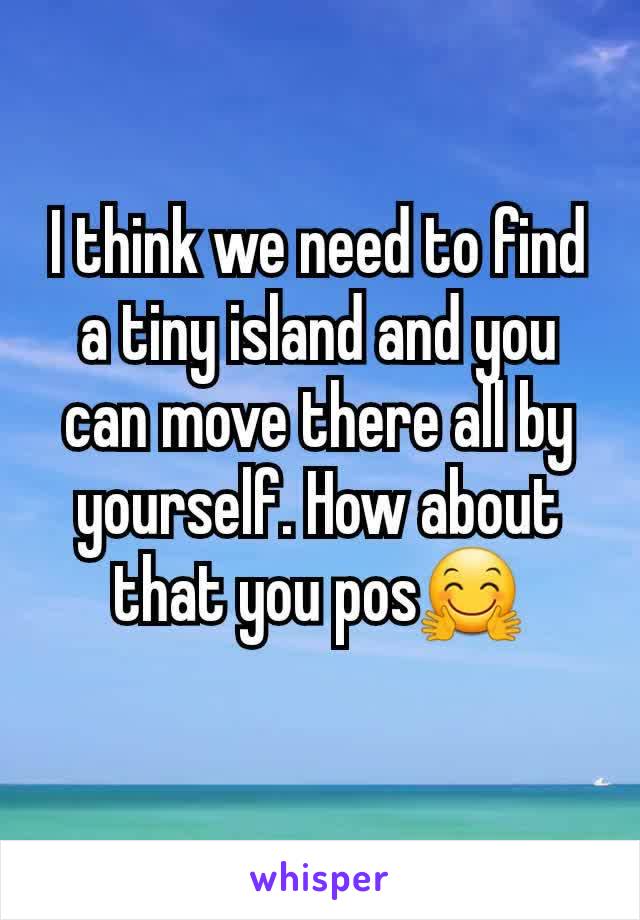 I think we need to find a tiny island and you can move there all by yourself. How about that you pos🤗