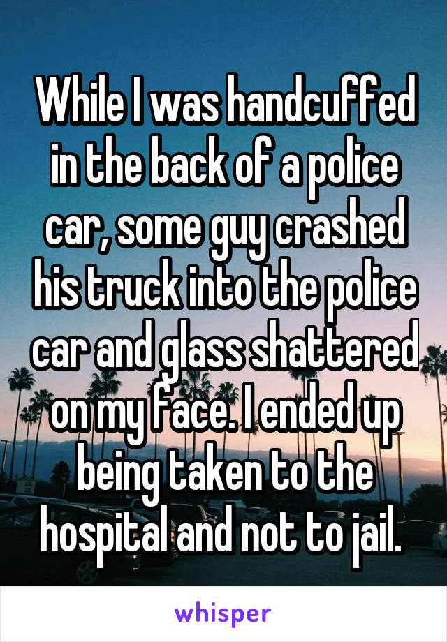 While I was handcuffed in the back of a police car, some guy crashed his truck into the police car and glass shattered on my face. I ended up being taken to the hospital and not to jail. 
