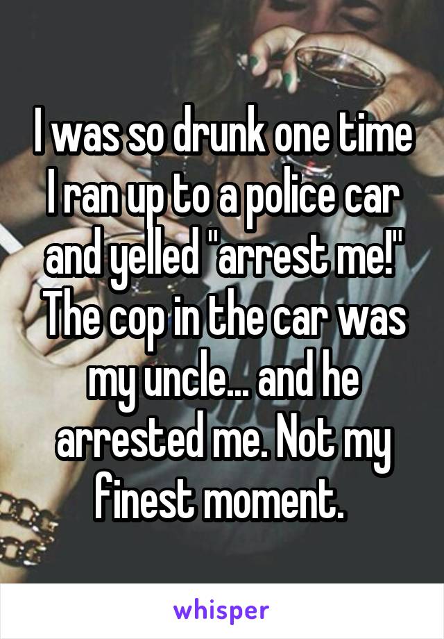 I was so drunk one time I ran up to a police car and yelled "arrest me!" The cop in the car was my uncle... and he arrested me. Not my finest moment. 