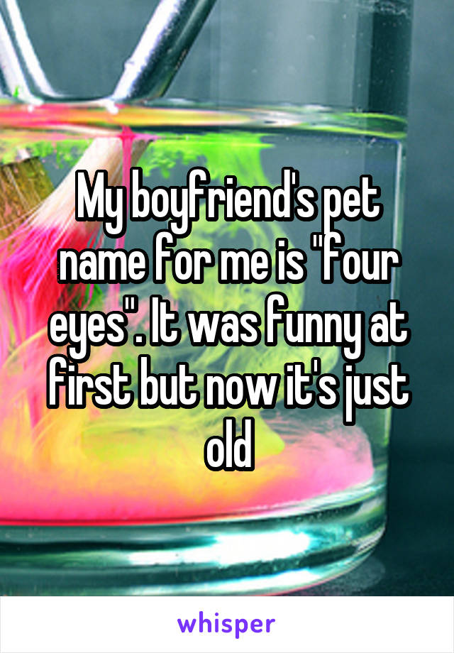 My boyfriend's pet name for me is "four eyes". It was funny at first but now it's just old