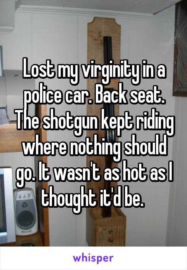 Lost my virginity in a police car. Back seat. The shotgun kept riding where nothing should go. It wasn't as hot as I thought it'd be. 