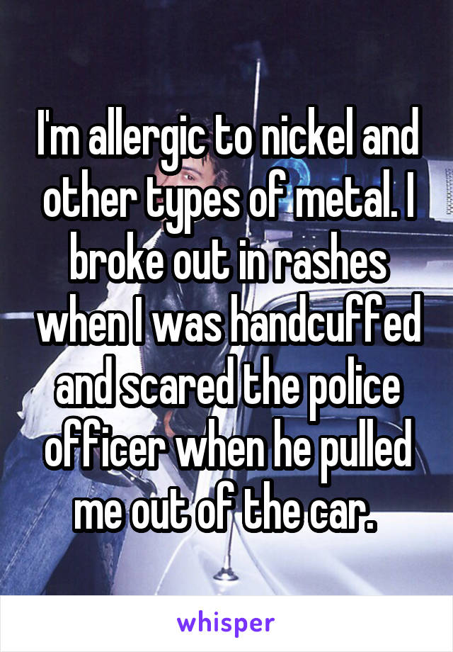 I'm allergic to nickel and other types of metal. I broke out in rashes when I was handcuffed and scared the police officer when he pulled me out of the car. 