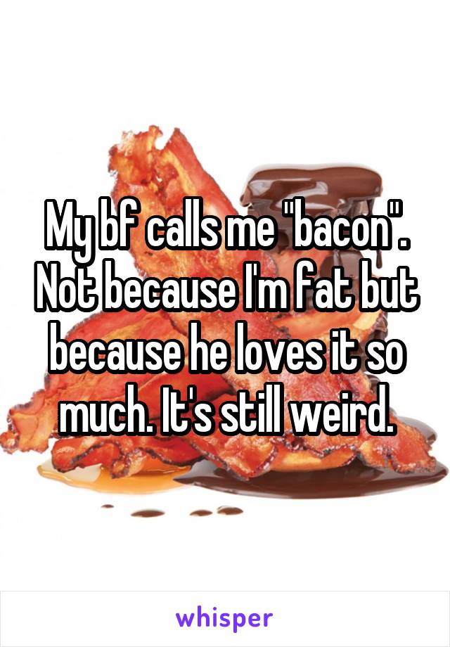 My bf calls me "bacon". Not because I'm fat but because he loves it so much. It's still weird.