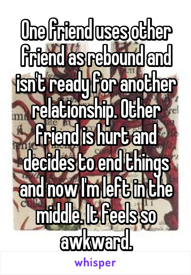 One friend uses other friend as rebound and isn't ready for another relationship. Other friend is hurt and decides to end things and now I'm left in the middle. It feels so awkward.