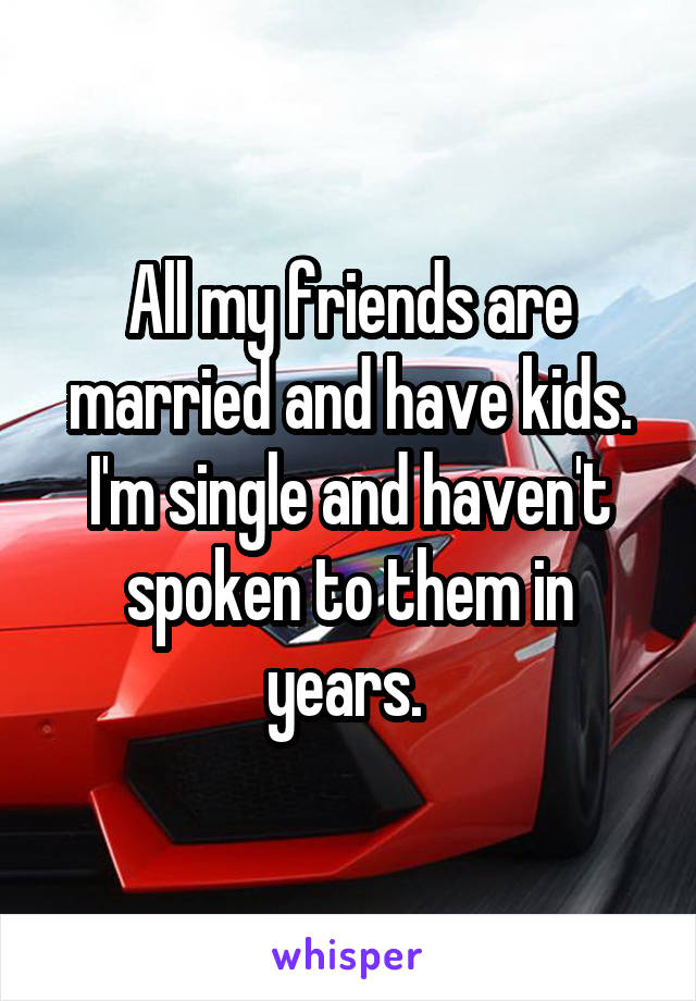 All my friends are married and have kids. I'm single and haven't spoken to them in years. 