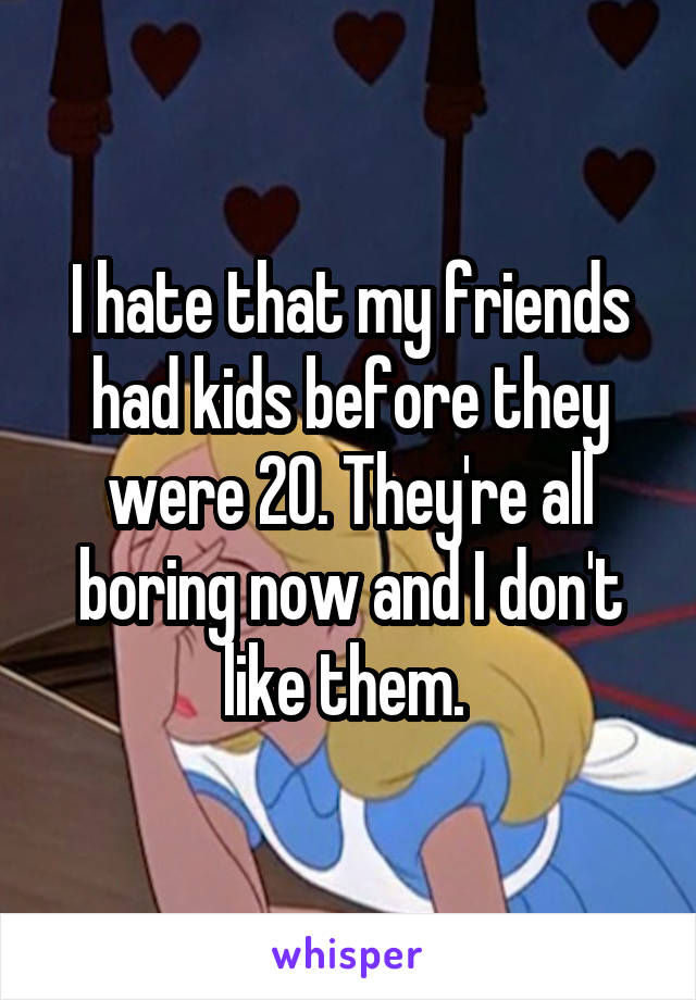 I hate that my friends had kids before they were 20. They're all boring now and I don't like them. 