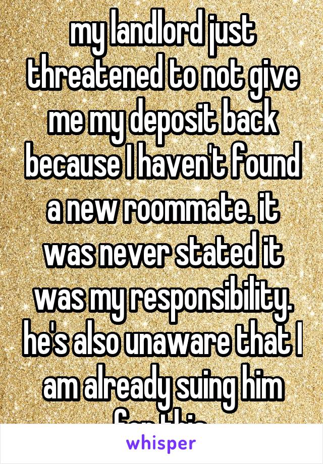 my landlord just threatened to not give me my deposit back because I haven't found a new roommate. it was never stated it was my responsibility. he's also unaware that I am already suing him for this.