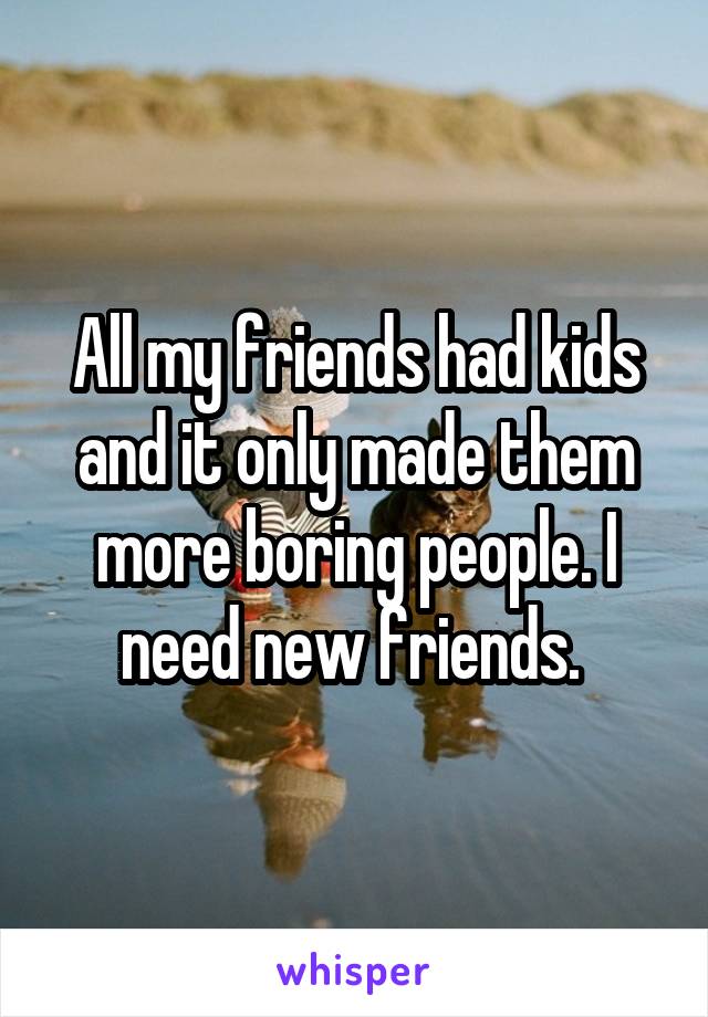 All my friends had kids and it only made them more boring people. I need new friends. 