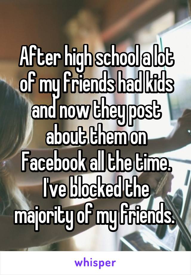 After high school a lot of my friends had kids and now they post about them on Facebook all the time. I've blocked the majority of my friends. 