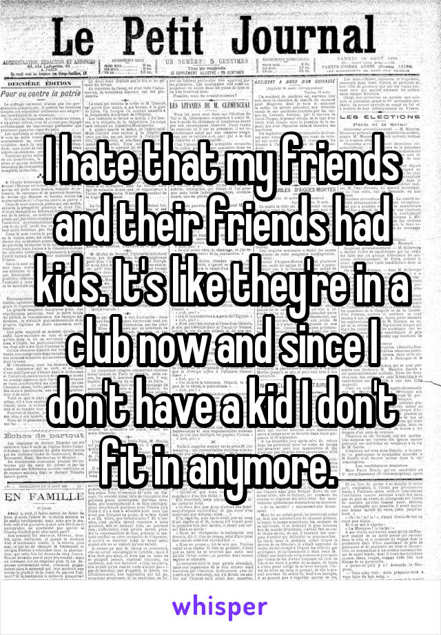 I hate that my friends and their friends had kids. It's like they're in a club now and since I don't have a kid I don't fit in anymore. 