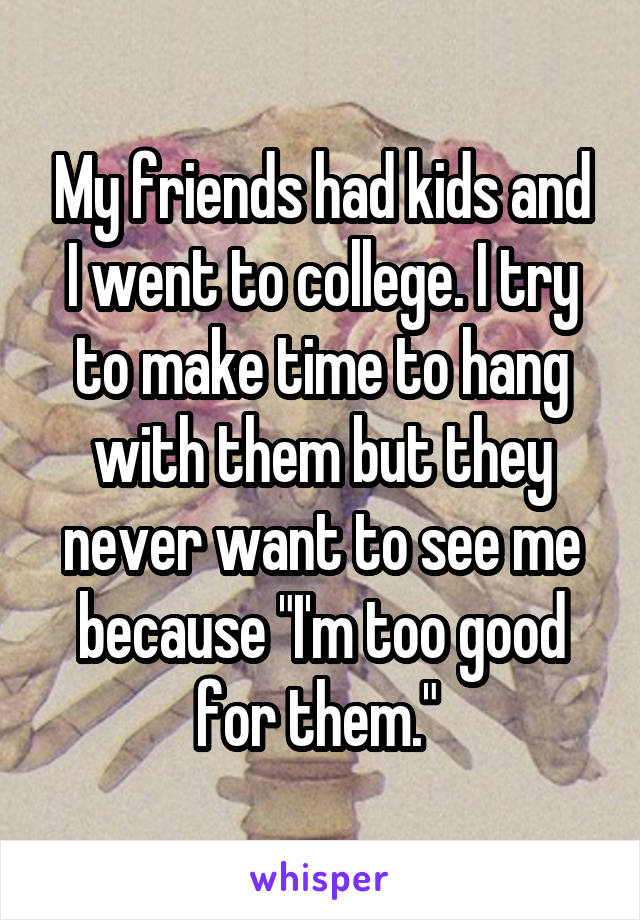 My friends had kids and I went to college. I try to make time to hang with them but they never want to see me because "I'm too good for them." 