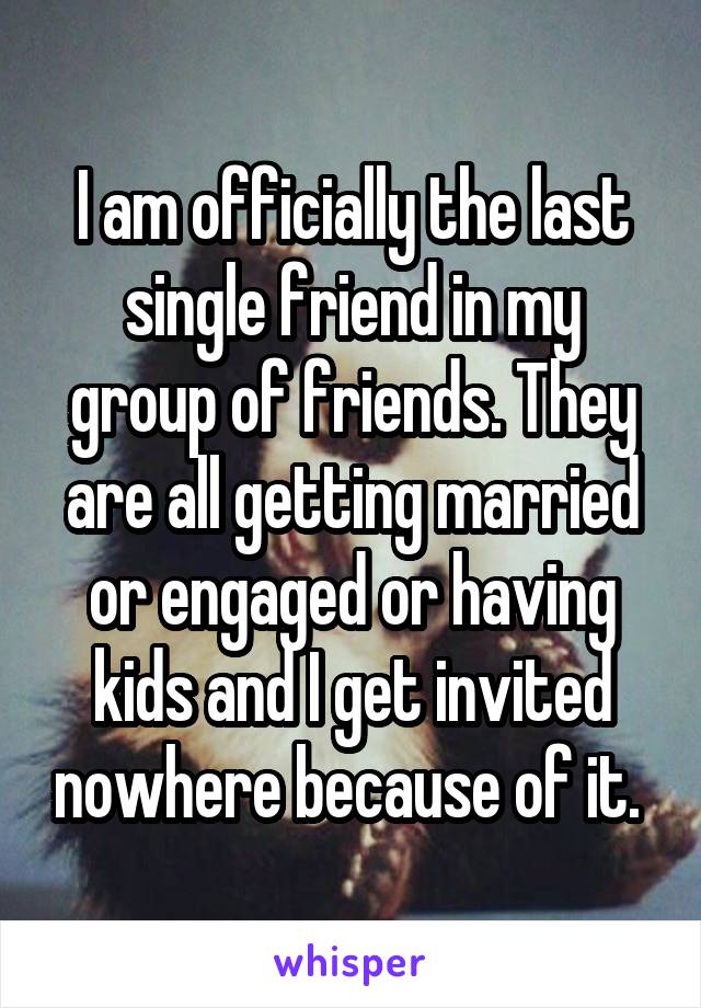 I am officially the last single friend in my group of friends. They are all getting married or engaged or having kids and I get invited nowhere because of it. 