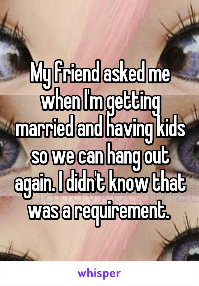 My friend asked me when I'm getting married and having kids so we can hang out again. I didn't know that was a requirement. 