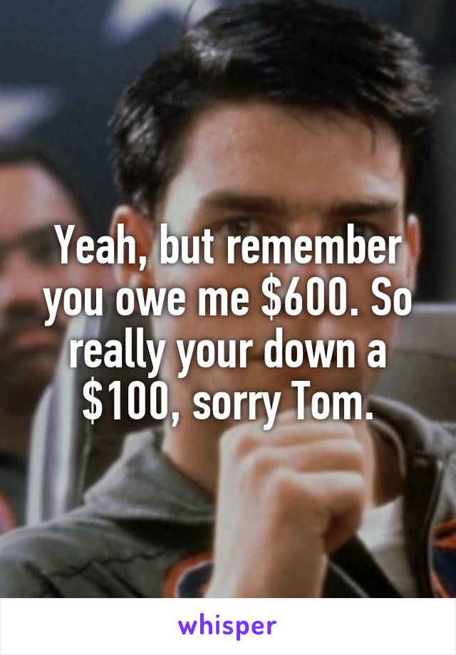 Yeah, but remember you owe me $600. So really your down a $100, sorry Tom.