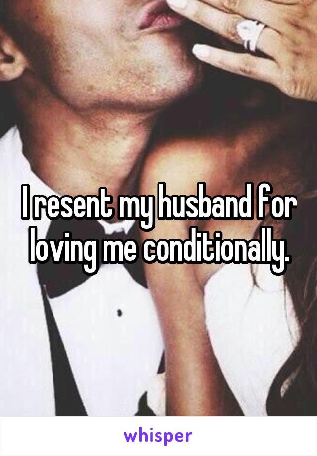 I resent my husband for loving me conditionally.