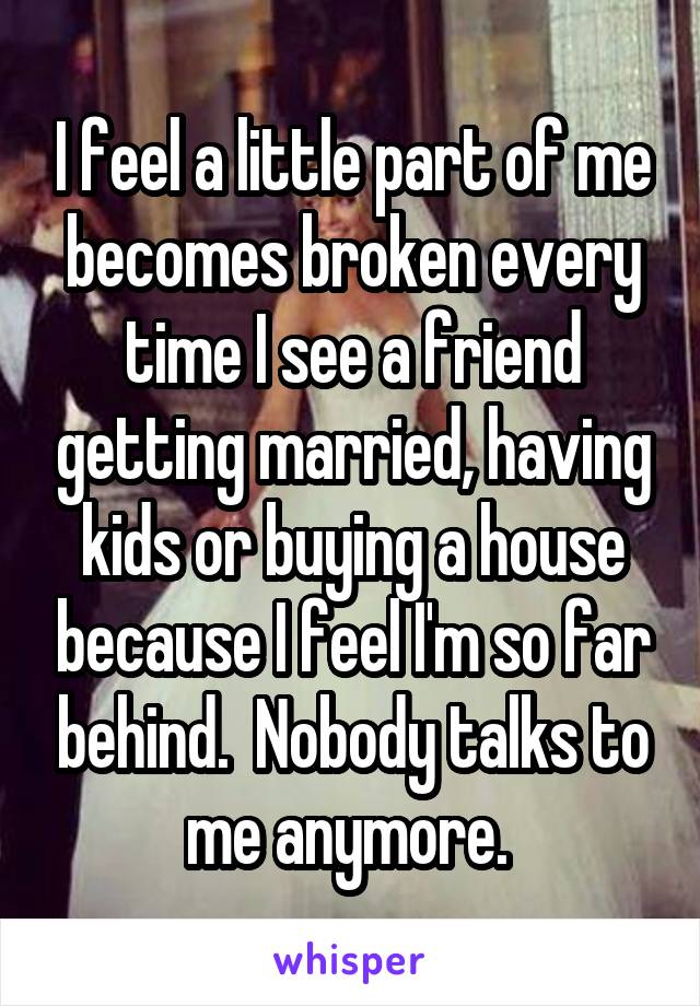 I feel a little part of me becomes broken every time I see a friend getting married, having kids or buying a house because I feel I'm so far behind.  Nobody talks to me anymore. 