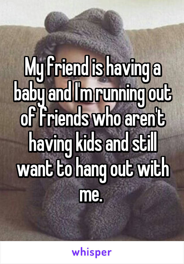 My friend is having a baby and I'm running out of friends who aren't having kids and still want to hang out with me. 