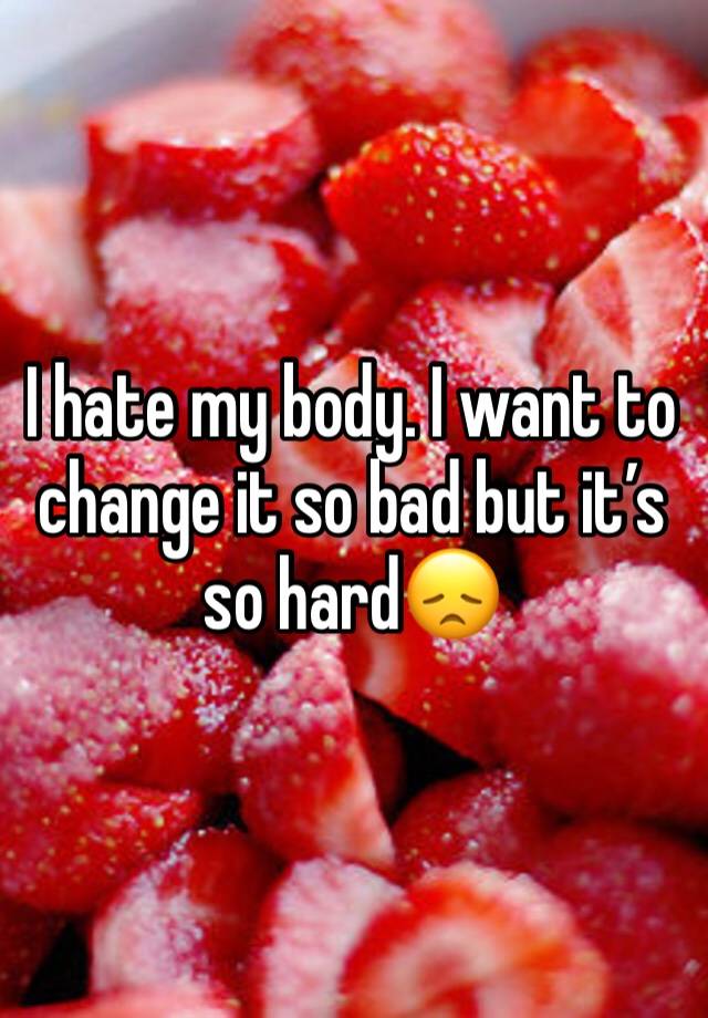 i-hate-my-body-i-want-to-change-it-so-bad-but-it-s-so-hard