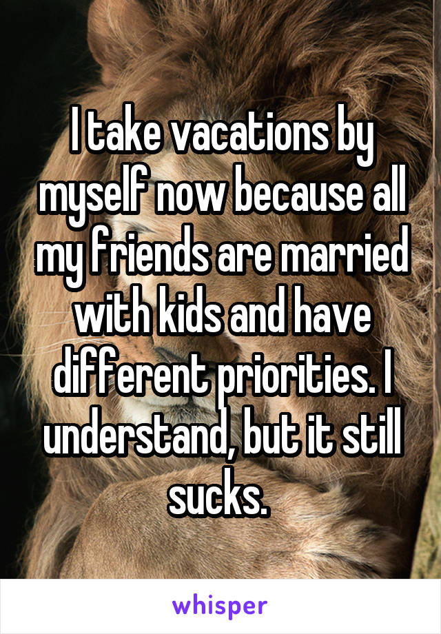 I take vacations by myself now because all my friends are married with kids and have different priorities. I understand, but it still sucks. 