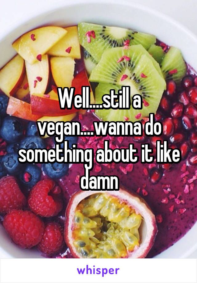 Well....still a vegan....wanna do something about it like damn