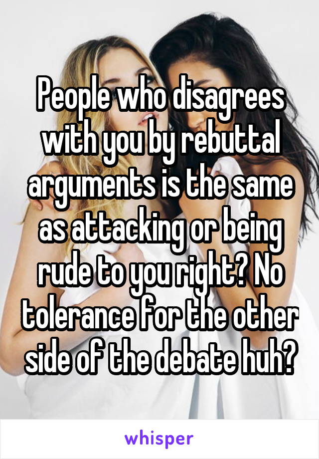 People who disagrees with you by rebuttal arguments is the same as attacking or being rude to you right? No tolerance for the other side of the debate huh?