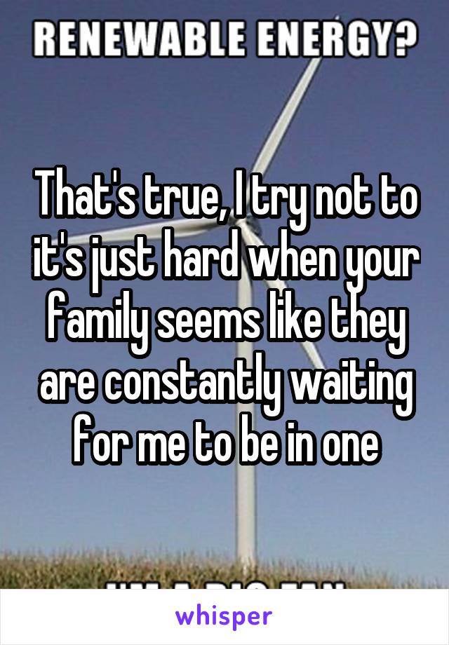 That's true, I try not to it's just hard when your family seems like they are constantly waiting for me to be in one
