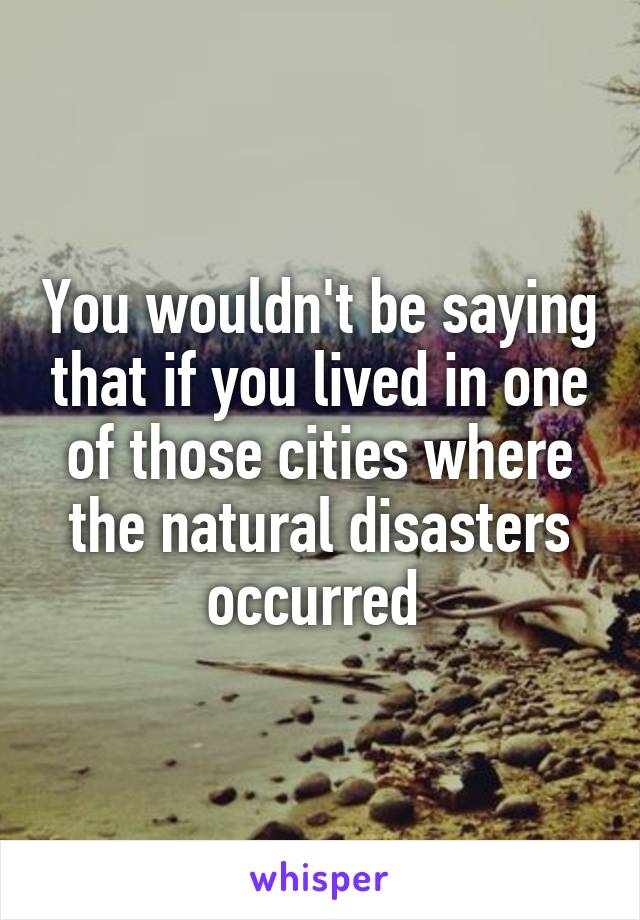 You wouldn't be saying that if you lived in one of those cities where the natural disasters occurred 