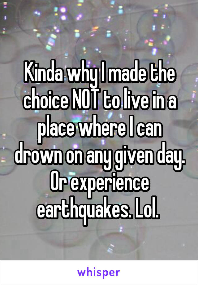 Kinda why I made the choice NOT to live in a place where I can drown on any given day. Or experience earthquakes. Lol. 