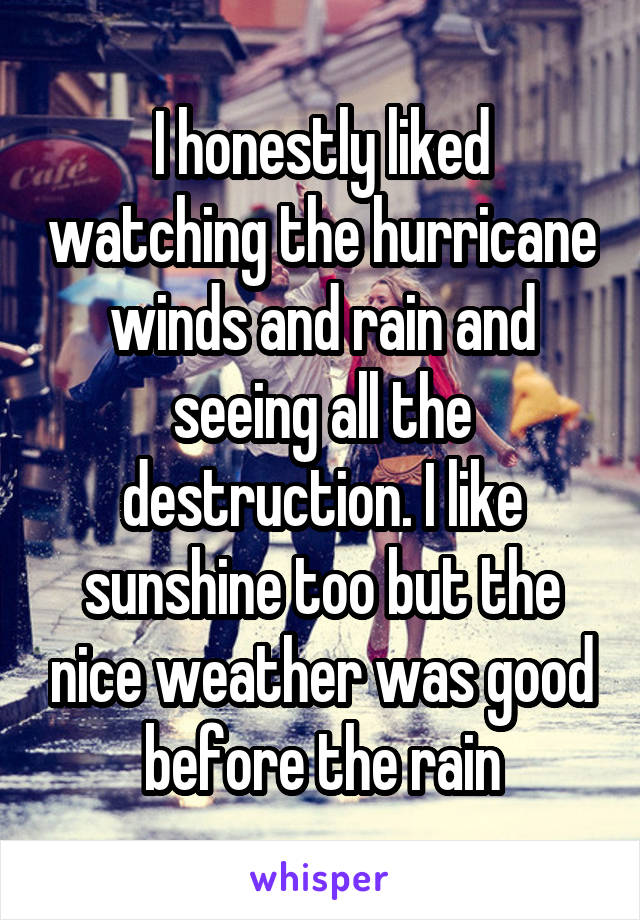 I honestly liked watching the hurricane winds and rain and seeing all the destruction. I like sunshine too but the nice weather was good before the rain