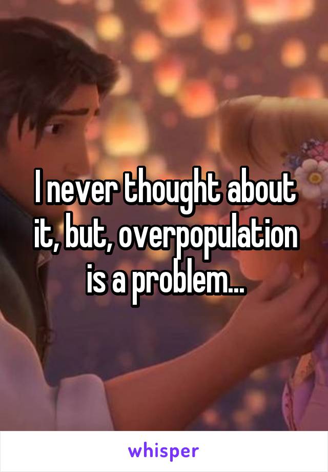 I never thought about it, but, overpopulation is a problem...