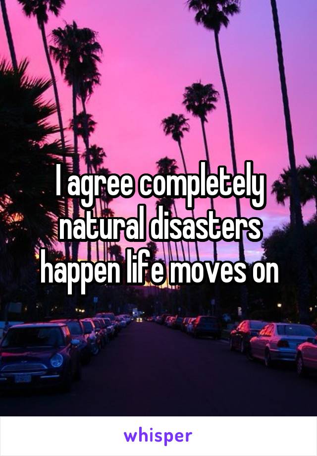 I agree completely natural disasters happen life moves on