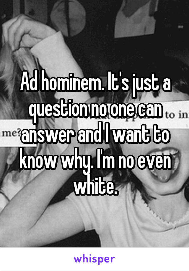 Ad hominem. It's just a question no one can answer and I want to know why. I'm no even white.