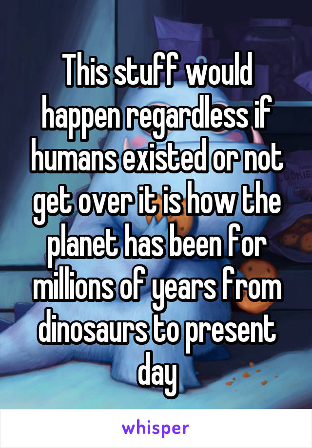 This stuff would happen regardless if humans existed or not get over it is how the planet has been for millions of years from dinosaurs to present day