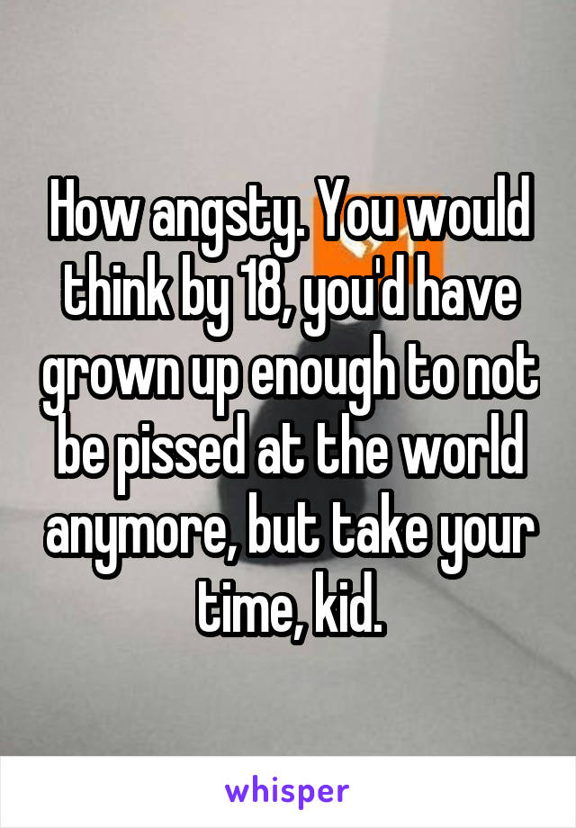 How angsty. You would think by 18, you'd have grown up enough to not be pissed at the world anymore, but take your time, kid.