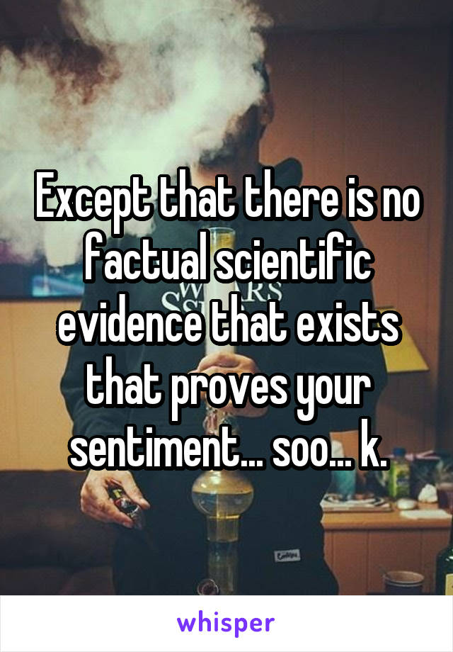 Except that there is no factual scientific evidence that exists that proves your sentiment... soo... k.