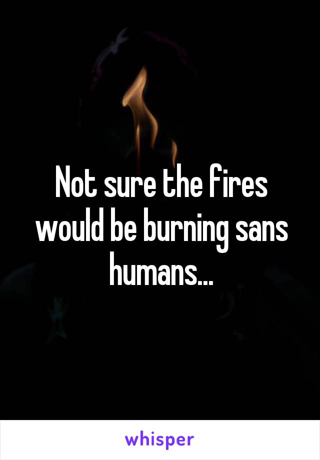 Not sure the fires would be burning sans humans...