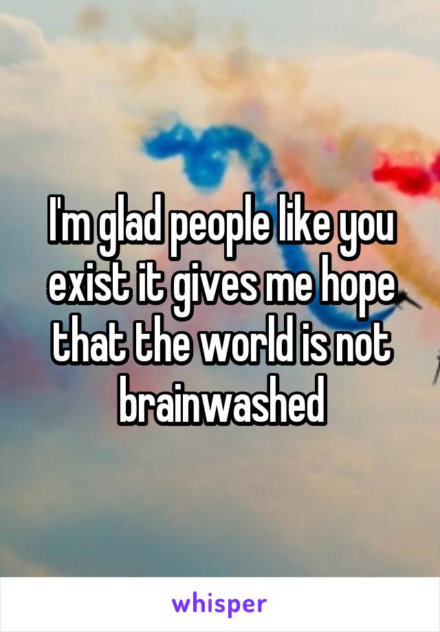 I'm glad people like you exist it gives me hope that the world is not brainwashed