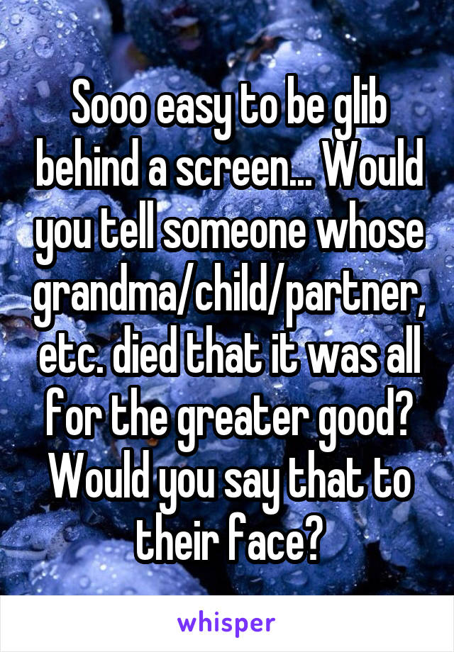 Sooo easy to be glib behind a screen... Would you tell someone whose grandma/child/partner, etc. died that it was all for the greater good? Would you say that to their face?