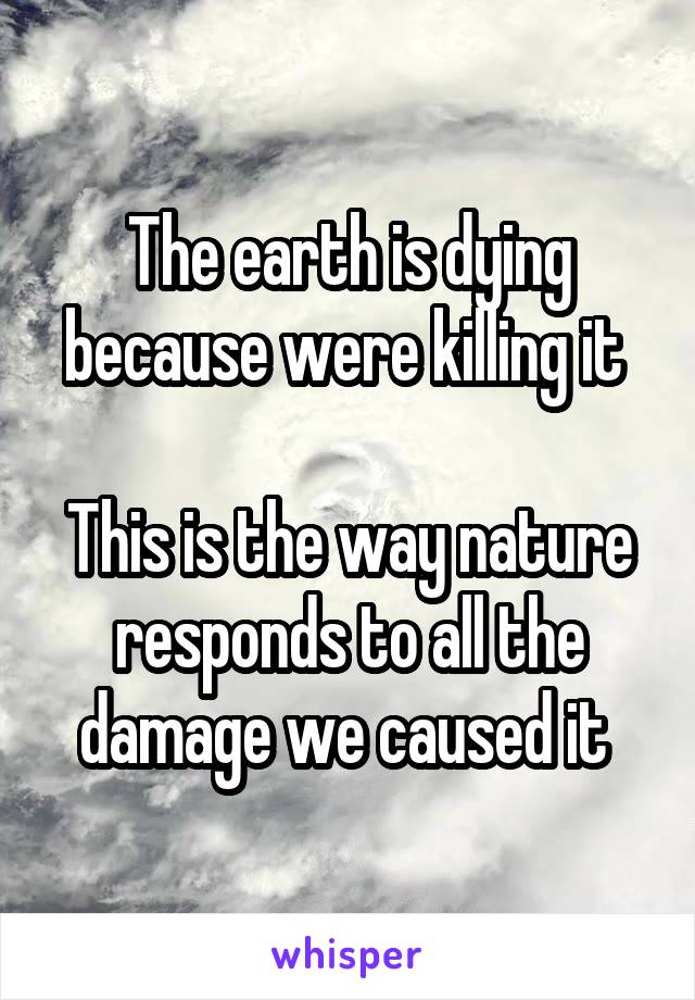 The earth is dying because were killing it 

This is the way nature responds to all the damage we caused it 