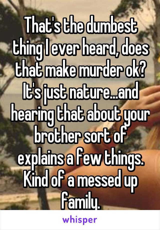 That's the dumbest thing I ever heard, does that make murder ok? It's just nature...and hearing that about your brother sort of explains a few things. Kind of a messed up family.