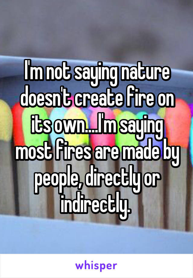 I'm not saying nature doesn't create fire on its own....I'm saying most fires are made by people, directly or indirectly. 