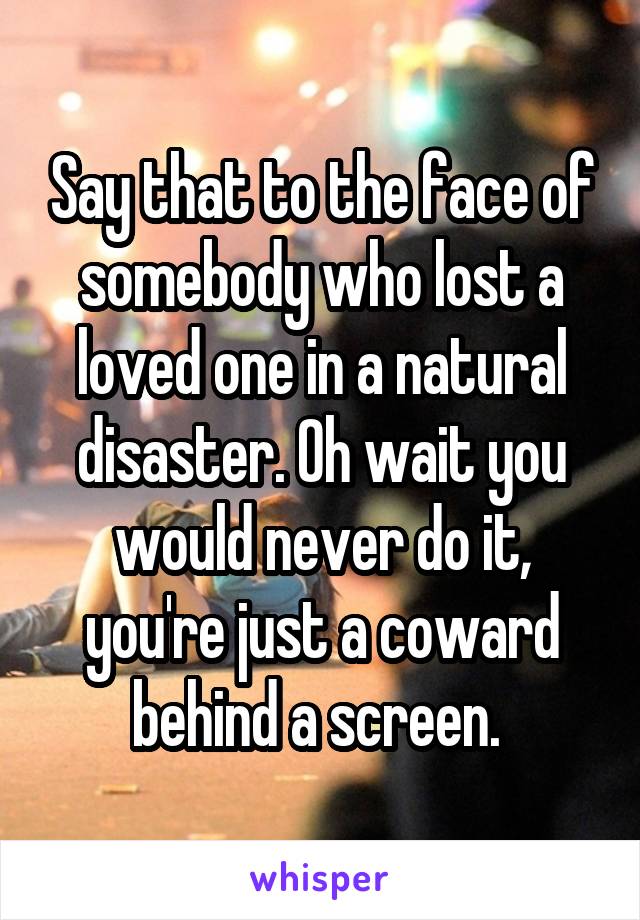 Say that to the face of somebody who lost a loved one in a natural disaster. Oh wait you would never do it, you're just a coward behind a screen. 