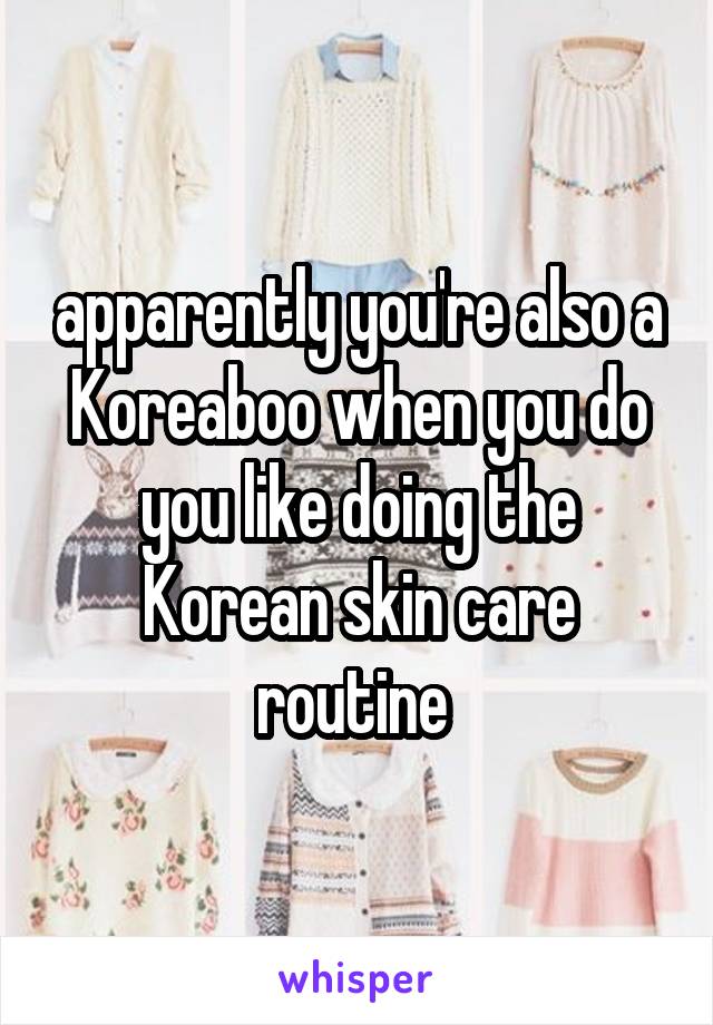 apparently you're also a Koreaboo when you do you like doing the Korean skin care routine 