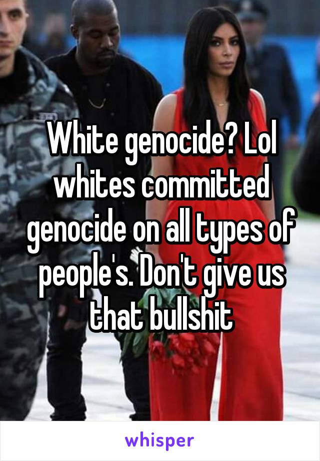 White genocide? Lol whites committed genocide on all types of people's. Don't give us that bullshit