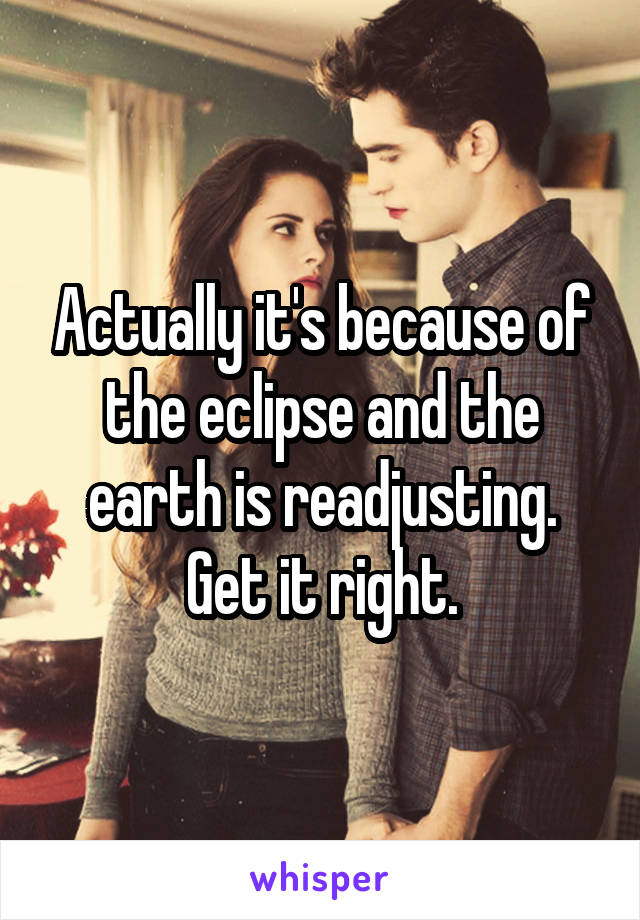 Actually it's because of the eclipse and the earth is readjusting. Get it right.